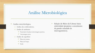 Análise Microbiológica
• Análise microbiológica.
o Análise dos colaboradores;
o Análise do ambiente:
 Exposição de placas (amostragem passiva).
 Amostragem ativa.
o Análise de superfície:
 Placa de contato.
 Placa de Toque.
 Swab.
• Seleção de Meios de Cultura: baixa
seletividade (propiciar o crescimento
de grande variedade de
microrganismos).
 