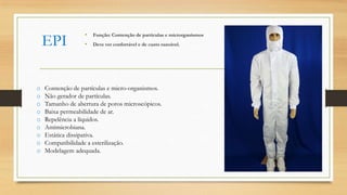 EPI
• Função: Contenção de partículas e microrganismos
• Deve ver confortável e de custo razoável.
o Contenção de partículas e micro-organismos.
o Não gerador de partículas.
o Tamanho de abertura de poros microscópicos.
o Baixa permeabilidade de ar.
o Repelência a líquidos.
o Antimicrobiana.
o Estática dissipativa.
o Compatibilidade a esterilização.
o Modelagem adequada.
 