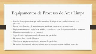Equipamentos de Processo de Área Limpa
• Escolha de equipamentos que tenha o mínimo de impacto nas condições da sala e do
processo.
• Buscar o melhor nível de atendimento e padrão de construção e acabamento.
• Equipamento deve ter resistência, solidez e constância e com design compatível ao processo
• Plano de manutenção (peças e ajustes).
• Superfícies do equipamento não devem soltar partículas.
• Devem ser lisas e de fácil limpeza
• Não devem ser porosos, evitando acúmulo de partículas.
• Devem ser de materiais não degradáveis ou com tratamento superficial de proteção
 