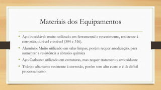 Materiais dos Equipamentos
• Aço inoxidável: muito utilizado em ferramental e revestimento, resistente á
corrosão, durável e estável (304 e 316).
• Alumínio: Muito utilizado em salas limpas, porém requer anodização, para
aumentar a resistência a abrasão química
• Aço Carbono: utilizado em estruturas, mas requer tratamento antioxidante
• Titânio: altamente resistente á corrosão, porém tem alto custo e é de difícil
processamento
 