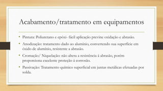 Acabamento/tratamento em equipamentos
• Pintura: Poliuretano e epóxi- fácil aplicação previne oxidação e abrasão.
• Anodização: tratamento dado ao alumínio, convertendo sua superfície em
óxido de alumínio, resistente a abrasão.
• Cromação/ Niquelação: não altera a resistência á abrasão, porém
proporciona excelente proteção á corrosão.
• Passivação: Tratamento químico superficial em juntas metálicas efetuadas por
solda.
 