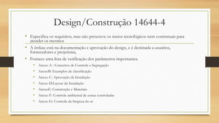 Design/Construção 14644-4
• Especifica os requisitos, mas não prescreve os meios tecnológicos nem contratuais para
atender os mesmos
• A ênfase está na documentação e aprovação do design, e é destinada a usuários,
fornecedores e projetistas,
• Fornece uma lista de verificação dos parâmetros importantes.
• Anexo A : Conceitos de Controle e Segregação
• AnexoB: Exemplos de classificação
• Anexo C: Aprovação da Instalação
• Anexo D:Layout da Instalação
• AnexoE: Construção e Materiais
• Anexo F: Controle ambiental de zonas controladas
• Anexo G: Controle da limpeza do ar
 