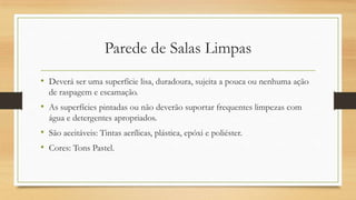 Parede de Salas Limpas
• Deverá ser uma superfície lisa, duradoura, sujeita a pouca ou nenhuma ação
de raspagem e escamação.
• As superfícies pintadas ou não deverão suportar frequentes limpezas com
água e detergentes apropriados.
• São aceitáveis: Tintas acrílicas, plástica, epóxi e poliéster.
• Cores: Tons Pastel.
 