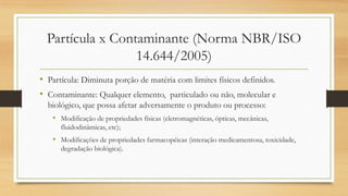 Partícula x Contaminante (Norma NBR/ISO
14.644/2005)
• Partícula: Diminuta porção de matéria com limites físicos definidos.
• Contaminante: Qualquer elemento, particulado ou não, molecular e
biológico, que possa afetar adversamente o produto ou processo:
• Modificação de propriedades físicas (eletromagnéticas, ópticas, mecânicas,
fluidodinâmicas, etc);
• Modificações de propriedades farmacopéicas (interação medicamentosa, toxicidade,
degradação biológica).
 