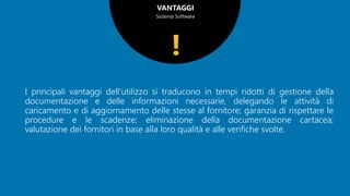 VANTAGGI
Sistema Software
I principali vantaggi dell’utilizzo si traducono in tempi ridotti di gestione della
documentazione e delle informazioni necessarie, delegando le attività di
caricamento e di aggiornamento delle stesse al fornitore; garanzia di rispettare le
procedure e le scadenze; eliminazione della documentazione cartacea;
valutazione dei fornitori in base alla loro qualità e alle verifiche svolte.
!
 