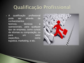    A qualificação profissional
    pode       ser    através     de
    conhecimentos
    teóricos,       técnicos        e
    operacionais, para qualquer
    tipo de empresa, como cursos
    de idiomas ou computação, ou
    para           um           setor
    específico,                como
    logística, marketing, e etc.
 