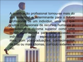 A qualificação profissional tornou-se mais do
que essencial e determinante para o futuro
profissional de um indivíduo, uma vez que
muitos profissionais de recursos humanos já
consideram o diploma superior como uma
qualificação mínima para obter sucesso, o
indivíduo    deve     especializar-se   ainda
mais, com pós-graduações, conhecimentos
de três ou mais idiomas, currículo extenso, e
etc.
 