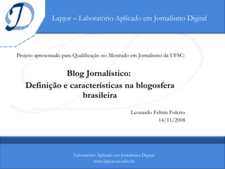 Lapjor – Laboratório Aplicado em Jornalismo Digital Projeto apresentado para Qualificação no Mestrado em Jornalismo da UFSC: Blog Jornalístico:  Definição e características na blogosfera brasileira Leonardo Feltrin Foletto 14/11/2008 Laboratório Aplicado em Jornalismo Digital www.lapjor.cce.ufsc.br 