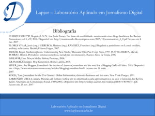 Lapjor – Laboratório Aplicado em Jornalismo Digital Bibliografia CHRISTOFOLETTI, Rogério; LAUX, Ana Paula França. Em busca da credibilidade: monitorando cinco blogs brasileiros. In: Revista Comunicare vol. 6, nº2, 2006. Disponível em: http://monitorando.files.wordpress.com/2007/11/communicare_6_2.pdf Acesso em: 4 dez. 2007 FLORES VIVAR, Jesús (org.)HERREROS, Mariana (org.); RAMÍREZ, Francisco (org.) Blogalaxia y periodismo em La red: estúdios, análisis y reflexiones. Madrid; Editora Frágua, 2007. FIDLER, Roger. Mediamorphosis. Understanding New Media. Thousand Oks; Pine Forge Press, 1997. FONTCUBERTA, Mar de; BORRAT, Héctor. Periódicos: sistemas complejos, narradores em interacción. Buenos Aires; La Crujía, 2006. GILLMOR, Dan. Nós,os Media. Lisboa; Presença, 2004.  GRANIERI, Giuseppe. Blog Generation. Roma: Laterzi, 2005. HILER, John. Are Bloggers Journalists? On the rise of Amateur Journalism and the need for a Blogging Code of Ethics. 2003. Disponível em: <http://www.microcontentnews.com/articles/bloggingjournalism.html> Acesso em: 16 maio 2007. KOCH, Tom. Journalism for the 21st Century. Online Information, eletronic databases and the news. New York: Praeger, 1991. LARRONDO URETA, Ainara. Presença del formato weblog em los cibermedios; uma aproximacción a su usos y funciones. In: Revista Latino Americana de Comunicação Social, nº60 (2005). Disponível em: http://redalyc.uaemex.mx/redalyc/pdf/819/81986007.pdf. Acesso em: 29 nov. 2007 Laboratório Aplicado em Jornalismo Digital www.lapjor.cce.ufsc.br 