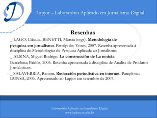 Lapjor – Laboratório Aplicado em Jornalismo Digital Resenhas _ LAGO, Cláudia. BENETTI, Márcia (orgs).  Metodologia de pesquisa em jornalismo . Petrópolis; Vozes, 2007. Resenha apresentada à disciplina de Metodologias de Pesquisa Aplicada ao Jornalismo; _ ALSINA, Miguel Rodrigo.  La construcción de La noticia . Barcelona; Paidós, 2005. Resenha apresentada à disciplina de Análise de Produtos Jornalísticos.  _  SALAVERRÍA, Ramon.  Redacción periodística en internet . Pamplona; EUNSA, 2005. Apresentado ao Lapjor em setembro de 2007. Laboratório Aplicado em Jornalismo Digital www.lapjor.cce.ufsc.br 
