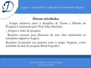 Lapjor – Laboratório Aplicado em Jornalismo Digital Outras atividades _ Estágio docência junto à disciplina de Teoria e Método da Pesquisa I, ministrada pelo Prof. Elias Machado. _ Grupos e redes de pesquisa Reuniões mensais para discussão de uma obra relacionada ao jornalismo digital no Lapjor;  Reuniões bi-mensais em parceria com o grupo Nupejoc, como atividade da rede de pesquisa Brasil-Espanha ; Laboratório Aplicado em Jornalismo Digital www.lapjor.cce.ufsc.br 