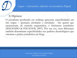 Lapjor – Laboratório Aplicado em Jornalismo Digital 3) Hipótese O jornalismo produzido em weblogs apresenta especificidades em três etapas – apuração, produção e circulação - das quatro que caracterizam, de maneira esquemática, o fenômeno jornalismo (MACHADO & PALACIOS, 2007). Por sua vez, estas diferenças também determinam especificidades nos padrões deontológicos que orientam a prática jornalística em blogs. Laboratório Aplicado em Jornalismo Digital www.lapjor.cce.ufsc.br 