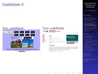 Interven¸˜o para
                                             ca
Usabilidade II                        tabagismo por
                                        computador

                                      H. P. Gomide

                                    Introdu¸˜o
                                           ca
                                    Interven¸˜es para
                                            co
                                    tabagismo assistidas
                                    por computador
                                    Eﬁc´cia e efetividade
                                        a
                                    Caracter´
                                            ısticas de
                                    uma boa interven¸˜o
                                                      ca
                                    Interven¸˜es no Brasil
                                            co
Sem usabilidade   Com usabilidade   Contexto brasileiro
                                    Objetivos

                                    M´todo
                                     e
                                    Procedimentos e
                                    instrumentos
                                     Grupo focal
                                     Desenvolvimento da
                                     interven¸˜o
                                              ca
                                     Testes de usabilidade
                                    Avalia¸˜o por
                                           ca
                                    especialistas
                                    An´lise dos dados
                                       a
                                               ´
                                    Aspectos Eticos

                                    Resultados
                                    esperados

                                    Agradecimentos e
                                    contato
 