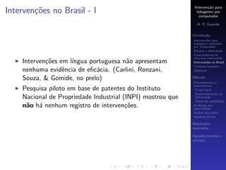 Interven¸˜o para
                                                                     ca
Interven¸oes no Brasil - I
        c˜                                                    tabagismo por
                                                                computador

                                                              H. P. Gomide

                                                            Introdu¸˜o
                                                                   ca
                                                            Interven¸˜es para
                                                                    co
                                                            tabagismo assistidas
                                                            por computador
                                                            Eﬁc´cia e efetividade
                                                                a
                                                            Caracter´
                                                                    ısticas de
                                                            uma boa interven¸˜o
                                                                              ca
    Interven¸˜es em l´
            co       ıngua portuguesa n˜o apresentam
                                       a                    Interven¸˜es no Brasil
                                                                    co
                                                            Contexto brasileiro
    nenhuma evidˆncia de eﬁc´cia. (Carlini, Ronzani,
                  e          a                              Objetivos

    Souza, & Gomide, no prelo)                              M´todo
                                                             e
                                                            Procedimentos e
                                                            instrumentos
    Pesquisa piloto em base de patentes do Instituto         Grupo focal
                                                             Desenvolvimento da
    Nacional de Propriedade Industrial (INPI) mostrou que    interven¸˜o
                                                                      ca
                                                             Testes de usabilidade
    n˜o h´ nenhum registro de interven¸˜es.
     a a                                co                  Avalia¸˜o por
                                                                   ca
                                                            especialistas
                                                            An´lise dos dados
                                                               a
                                                                       ´
                                                            Aspectos Eticos

                                                            Resultados
                                                            esperados

                                                            Agradecimentos e
                                                            contato
 