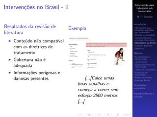 Interven¸˜o para
                                                                    ca
Interven¸oes no Brasil - II
        c˜                                                   tabagismo por
                                                               computador

                                                             H. P. Gomide

                                                           Introdu¸˜o
                                                                  ca
Resultados da revis˜o de
                   a            Exemplo                    Interven¸˜es para
                                                                   co
                                                           tabagismo assistidas
literatura                                                 por computador
                                                           Eﬁc´cia e efetividade
                                                               a
                                                           Caracter´
                                                                   ısticas de
    Conte´do n˜o compat´
          u    a         ıvel                              uma boa interven¸˜o
                                                                             ca
                                                           Interven¸˜es no Brasil
                                                                   co
                                                           Contexto brasileiro
    com as diretrizes de                                   Objetivos

    tratamento                                             M´todo
                                                            e
                                                           Procedimentos e
    Cobertura n˜o ´
               a e                                         instrumentos
                                                            Grupo focal

    adequada                                                Desenvolvimento da
                                                            interven¸˜o
                                                                     ca
                                                            Testes de usabilidade
    Informa¸˜es perigosas e
           co                                              Avalia¸˜o por
                                                                  ca
                                                           especialistas

    danosas presentes                    [...]Calce umas   An´lise dos dados
                                                              a
                                                                      ´
                                                           Aspectos Eticos
                                   boas sapalhas e         Resultados
                                                           esperados
                                   come¸a a correr sem
                                            c
                                                           Agradecimentos e
                                   esfor¸o 2500 metros
                                           c               contato

                                   [...]
 