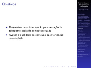 Interven¸˜o para
                                                              ca
Objetivos                                              tabagismo por
                                                         computador

                                                       H. P. Gomide

                                                     Introdu¸˜o
                                                            ca
                                                     Interven¸˜es para
                                                             co
                                                     tabagismo assistidas
                                                     por computador
                                                     Eﬁc´cia e efetividade
                                                         a
                                                     Caracter´
                                                             ısticas de
                                                     uma boa interven¸˜o
                                                                       ca
                                                     Interven¸˜es no Brasil
                                                             co
                                                     Contexto brasileiro
    Desenvolver uma interven¸˜o para cessa¸˜o de
                            ca            ca         Objetivos

    tabagismo assistida computadorizada              M´todo
                                                      e
                                                     Procedimentos e
    Avaliar a qualidade do conte´do da interven¸˜o
                                u              ca    instrumentos
                                                      Grupo focal
                                                      Desenvolvimento da
    desenvolvida                                      interven¸˜o
                                                               ca
                                                      Testes de usabilidade
                                                     Avalia¸˜o por
                                                            ca
                                                     especialistas
                                                     An´lise dos dados
                                                        a
                                                                ´
                                                     Aspectos Eticos

                                                     Resultados
                                                     esperados

                                                     Agradecimentos e
                                                     contato
 