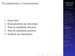 Interven¸˜o para
                                                ca
Procedimentos e instrumentos             tabagismo por
                                           computador

                                         H. P. Gomide

                                       Introdu¸˜o
                                              ca
                                       Interven¸˜es para
                                               co
                                       tabagismo assistidas
                                       por computador
                                       Eﬁc´cia e efetividade
                                           a
                                       Caracter´
                                               ısticas de
                                       uma boa interven¸˜o
                                                         ca
  1. Grupo focal                       Interven¸˜es no Brasil
                                               co
                                       Contexto brasileiro
                                       Objetivos
  2. Desenvolvimento da interven¸˜o
                                ca
                                       M´todo
                                        e
  3. Teste de usabilidade formativo    Procedimentos e
                                       instrumentos
                                        Grupo focal
  4. Teste de usabilidade avaliativo    Desenvolvimento da
                                        interven¸˜o
                                                 ca
                                        Testes de usabilidade
  5. Avalia¸˜o por especialistas
           ca                          Avalia¸˜o por
                                              ca
                                       especialistas
                                       An´lise dos dados
                                          a
                                                  ´
                                       Aspectos Eticos

                                       Resultados
                                       esperados

                                       Agradecimentos e
                                       contato
 
