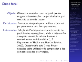 Interven¸˜o para
                                                                        ca
Grupo focal                                                      tabagismo por
                                                                   computador

                                                                 H. P. Gomide

                                                               Introdu¸˜o
                                                                      ca
    Objetivo Observar e entender como os participantes         Interven¸˜es para
                                                                       co
                                                               tabagismo assistidas
             reagem as interven¸˜es computadorizadas para
                               co                              por computador
                                                               Eﬁc´cia e efetividade
                                                                   a
             cessa¸˜o do uso de tabaco.
                  ca                                           Caracter´
                                                                       ısticas de
                                                               uma boa interven¸˜o
                                                                                 ca
                                                               Interven¸˜es no Brasil
                                                                       co
Participantes Fumantes, desejo de parar, utilizar a internet   Contexto brasileiro
                                                               Objetivos
              por pelo menos uma hora por semana.
                                                               M´todo
                                                                e
Instrumentos Sele¸˜o de Participantes – caracteriza¸˜o dos
                  ca                                ca         Procedimentos e
                                                               instrumentos

             participantes como gˆnero, idade e informa¸˜es
                                   e                    co      Grupo focal
                                                                Desenvolvimento da
                                                                interven¸˜o
                                                                         ca
             a respeito do uso de tabaco, internet e            Testes de usabilidade
                                                               Avalia¸˜o por
                                                                      ca
             conhecimentos de inform´tica (U.S
                                      a                        especialistas
                                                               An´lise dos dados
                                                                  a
             Department of Health and Human Services,                     ´
                                                               Aspectos Eticos

                                                               Resultados
             2012). Question´rio para Grupo Focal -
                             a                                 esperados
             quest˜es sobre utiliza¸˜o do computador e dos
                   o               ca                          Agradecimentos e
                                                               contato
             componentes das interven¸˜es.
                                       co
 