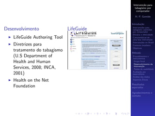 Interven¸˜o para
                                                   ca
                                            tabagismo por
                                              computador

                                            H. P. Gomide

                                          Introdu¸˜o
                                                 ca

Desenvolvimento               LifeGuide   Interven¸˜es para
                                                  co
                                          tabagismo assistidas
                                          por computador
                                          Eﬁc´cia e efetividade
                                              a
   LifeGuide Authoring Tool               Caracter´
                                                  ısticas de
                                          uma boa interven¸˜o
                                                            ca
                                          Interven¸˜es no Brasil
                                                  co
   Diretrizes para                        Contexto brasileiro
                                          Objetivos
   tratamento do tabagismo                M´todo
                                           e
   (U.S Department of                     Procedimentos e
                                          instrumentos
   Health and Human                        Grupo focal
                                           Desenvolvimento da
                                           interven¸˜o
                                                    ca
   Services, 2008; INCA,                   Testes de usabilidade
                                          Avalia¸˜o por
                                                 ca
   2001)                                  especialistas
                                          An´lise dos dados
                                             a
   Health on the Net                                 ´
                                          Aspectos Eticos

                                          Resultados
   Foundation                             esperados

                                          Agradecimentos e
                                          contato
 