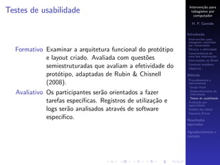Interven¸˜o para
                                                                      ca
Testes de usabilidade                                          tabagismo por
                                                                 computador

                                                               H. P. Gomide

                                                             Introdu¸˜o
                                                                    ca
                                                             Interven¸˜es para
                                                                     co
                                                             tabagismo assistidas
                                                             por computador
  Formativo Examinar a arquitetura funcional do prot´tipo
                                                    o        Eﬁc´cia e efetividade
                                                                 a
                                                             Caracter´
                                                                     ısticas de
            e layout criado. Avaliada com quest˜es
                                               o             uma boa interven¸˜o
                                                                               ca
                                                             Interven¸˜es no Brasil
                                                                     co

            semiestruturadas que avaliam a efetividade do    Contexto brasileiro
                                                             Objetivos

            prot´tipo, adaptadas de Rubin & Chisnell
                 o                                           M´todo
                                                              e
                                                             Procedimentos e
            (2008).                                          instrumentos
                                                              Grupo focal

  Avaliativo Os participantes ser˜o orientados a fazer
                                 a                            Desenvolvimento da
                                                              interven¸˜o
                                                                       ca
                                                              Testes de usabilidade
             tarefas espec´
                          ıﬁcas. Registros de utiliza¸˜o e
                                                     ca      Avalia¸˜o por
                                                                    ca
                                                             especialistas
             logs ser˜o analisados atrav´s de software
                     a                  e                    An´lise dos dados
                                                                a
                                                                        ´
                                                             Aspectos Eticos
             espec´ıﬁco.                                     Resultados
                                                             esperados

                                                             Agradecimentos e
                                                             contato
 