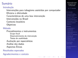 Interven¸˜o para
                                                                     ca
Sum´rio
   a                                                          tabagismo por
                                                                computador
Introdu¸˜o
        ca                                                    H. P. Gomide
    Interven¸˜es para tabagismo assistidas por computador
            co
                                                            Introdu¸˜o
                                                                   ca
    Eﬁc´cia e efetividade
        a                                                   Interven¸˜es para
                                                                    co
                                                            tabagismo assistidas
    Caracter´
            ısticas de uma boa interven¸˜o
                                        ca                  por computador
                                                            Eﬁc´cia e efetividade
                                                                a
    Interven¸˜es no Brasil
            co                                              Caracter´
                                                                    ısticas de
                                                            uma boa interven¸˜o
                                                                              ca
                                                            Interven¸˜es no Brasil
                                                                    co
    Contexto brasileiro                                     Contexto brasileiro
                                                            Objetivos
    Objetivos
                                                            M´todo
                                                             e
M´todo
 e                                                          Procedimentos e
                                                            instrumentos
                                                             Grupo focal
   Procedimentos e instrumentos                              Desenvolvimento da
                                                             interven¸˜o
                                                                      ca
      Grupo focal                                            Testes de usabilidade
      Desenvolvimento da interven¸˜o
                                 ca                         Avalia¸˜o por
                                                                   ca
                                                            especialistas
      Testes de usabilidade                                 An´lise dos dados
                                                               a
                                                                       ´
                                                            Aspectos Eticos
   Avalia¸˜o por especialistas
         ca                                                 Resultados
   An´lise dos dados
     a                                                      esperados

             ´
   Aspectos Eticos                                          Agradecimentos e
                                                            contato

Resultados esperados
Agradecimentos e contato
 