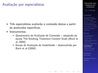 Interven¸˜o para
                                                                         ca
Avalia¸˜o por especialistas
      ca                                                          tabagismo por
                                                                    computador

                                                                  H. P. Gomide

                                                                Introdu¸˜o
                                                                       ca
                                                                Interven¸˜es para
                                                                        co
                                                                tabagismo assistidas
                                                                por computador
                                                                Eﬁc´cia e efetividade
                                                                    a

    Trˆs especialistas avaliar˜o o conte´do destas a partir
      e                       a         u                       Caracter´
                                                                        ısticas de
                                                                uma boa interven¸˜o
                                                                                  ca
                                                                Interven¸˜es no Brasil
                                                                        co
    de protocolos espec´ıﬁcos.                                  Contexto brasileiro
                                                                Objetivos
    Instrumentos                                                M´todo
                                                                 e
        Question´rio de Avalia¸˜o de Conte´do – adaptado da
                  a           ca           u                    Procedimentos e
                                                                instrumentos
        escala The Smoking Treatment Content Scale (Bock et      Grupo focal
                                                                 Desenvolvimento da
        al.,2004)                                                interven¸˜o
                                                                          ca
                                                                 Testes de usabilidade
        Escala de Avalia¸˜o de Usabilidade – desenvolvida por
                        ca                                      Avalia¸˜o por
                                                                       ca
                                                                especialistas
        Bock et al (2004)                                       An´lise dos dados
                                                                   a
                                                                           ´
                                                                Aspectos Eticos

                                                                Resultados
                                                                esperados

                                                                Agradecimentos e
                                                                contato
 