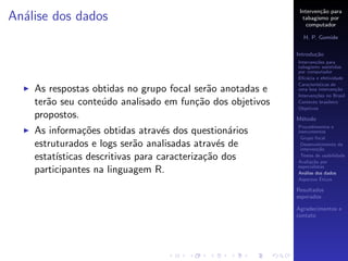 Interven¸˜o para
                                                                    ca
An´lise dos dados
  a                                                          tabagismo por
                                                               computador

                                                             H. P. Gomide

                                                           Introdu¸˜o
                                                                  ca
                                                           Interven¸˜es para
                                                                   co
                                                           tabagismo assistidas
                                                           por computador
                                                           Eﬁc´cia e efetividade
                                                               a
                                                           Caracter´
                                                                   ısticas de
    As respostas obtidas no grupo focal ser˜o anotadas e
                                           a               uma boa interven¸˜o
                                                                             ca
                                                           Interven¸˜es no Brasil
                                                                   co
    ter˜o seu conte´do analisado em fun¸˜o dos objetivos
       a           u                    ca                 Contexto brasileiro
                                                           Objetivos
    propostos.                                             M´todo
                                                            e
                                                           Procedimentos e
    As informa¸˜es obtidas atrav´s dos question´rios
                co                 e              a        instrumentos
                                                            Grupo focal
    estruturados e logs ser˜o analisadas atrav´s de
                             a                  e           Desenvolvimento da
                                                            interven¸˜o
                                                                     ca
    estat´
         ısticas descritivas para caracteriza¸˜o dos
                                             ca             Testes de usabilidade
                                                           Avalia¸˜o por
                                                                  ca
                                                           especialistas
    participantes na linguagem R.                          An´lise dos dados
                                                              a
                                                                      ´
                                                           Aspectos Eticos

                                                           Resultados
                                                           esperados

                                                           Agradecimentos e
                                                           contato
 