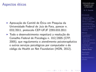 Interven¸˜o para
                                                                     ca
Aspectos ´ticos
         e                                                    tabagismo por
                                                                computador

                                                              H. P. Gomide

                                                            Introdu¸˜o
                                                                   ca
                                                            Interven¸˜es para
                                                                    co
                                                            tabagismo assistidas
                                                            por computador
                                                            Eﬁc´cia e efetividade
                                                                a
                        e    ´
    Aprova¸˜o do Comitˆ de Etica em Pesquisa da
           ca                                               Caracter´
                                                                    ısticas de
                                                            uma boa interven¸˜o
                                                                              ca
    Universidade Federal de Juiz de Fora, parecer n.        Interven¸˜es no Brasil
                                                                    co
                                                            Contexto brasileiro
    033/2011, protocolo CEP-UFJF 2293.033.2011              Objetivos

                                                            M´todo
                                                             e
    Todo o desenvolvimento respeitar´ a resolu¸˜o do
                                       a       ca           Procedimentos e
                                                            instrumentos
    Conselho Federal de Psicologia n. 012/2005 (CFP,         Grupo focal
                                                             Desenvolvimento da
    2005), que regulamenta o atendimento psicoterapˆutico
                                                     e       interven¸˜o
                                                                      ca
                                                             Testes de usabilidade

    e outros servi¸os psicol´gicos por computador e do
                  c         o                               Avalia¸˜o por
                                                                   ca
                                                            especialistas
                                                            An´lise dos dados
                                                               a
    c´digo da Health on Net Foundation (HON, 2012).
     o                                                                 ´
                                                            Aspectos Eticos

                                                            Resultados
                                                            esperados

                                                            Agradecimentos e
                                                            contato
 