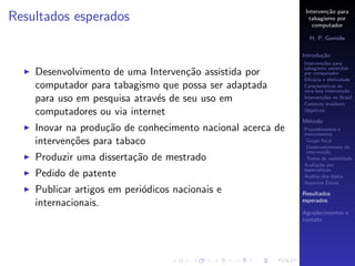 Interven¸˜o para
                                                                     ca
Resultados esperados                                          tabagismo por
                                                                computador

                                                              H. P. Gomide

                                                            Introdu¸˜o
                                                                   ca
                                                            Interven¸˜es para
                                                                    co
                                                            tabagismo assistidas
    Desenvolvimento de uma Interven¸˜o assistida por
                                     ca                     por computador
                                                            Eﬁc´cia e efetividade
                                                                a
    computador para tabagismo que possa ser adaptada        Caracter´
                                                                    ısticas de
                                                            uma boa interven¸˜o
                                                                              ca
    para uso em pesquisa atrav´s de seu uso em
                              e                             Interven¸˜es no Brasil
                                                                    co
                                                            Contexto brasileiro
    computadores ou via internet                            Objetivos

                                                            M´todo
                                                             e
    Inovar na produ¸˜o de conhecimento nacional acerca de
                    ca                                      Procedimentos e
                                                            instrumentos
    interven¸˜es para tabaco
            co                                               Grupo focal
                                                             Desenvolvimento da
                                                             interven¸˜o
                                                                      ca
    Produzir uma disserta¸˜o de mestrado
                         ca                                  Testes de usabilidade
                                                            Avalia¸˜o por
                                                                   ca
                                                            especialistas
    Pedido de patente                                       An´lise dos dados
                                                               a
                                                                       ´
                                                            Aspectos Eticos
    Publicar artigos em peri´dicos nacionais e
                            o                               Resultados
                                                            esperados
    internacionais.
                                                            Agradecimentos e
                                                            contato
 