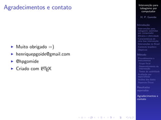 Interven¸˜o para
                                        ca
Agradecimentos e contato         tabagismo por
                                   computador

                                 H. P. Gomide

                               Introdu¸˜o
                                      ca
                               Interven¸˜es para
                                       co
                               tabagismo assistidas
                               por computador
                               Eﬁc´cia e efetividade
                                   a
                               Caracter´
                                       ısticas de
                               uma boa interven¸˜o
                                                 ca
                               Interven¸˜es no Brasil
                                       co
    Muito obrigado =)          Contexto brasileiro
                               Objetivos

    henriquepgoide@gmail.com   M´todo
                                e
                               Procedimentos e
    @hpgomide                  instrumentos
                                Grupo focal
                                Desenvolvimento da
               A
    Criado com LTEX             interven¸˜o
                                         ca
                                Testes de usabilidade
                               Avalia¸˜o por
                                      ca
                               especialistas
                               An´lise dos dados
                                  a
                                          ´
                               Aspectos Eticos

                               Resultados
                               esperados

                               Agradecimentos e
                               contato
 