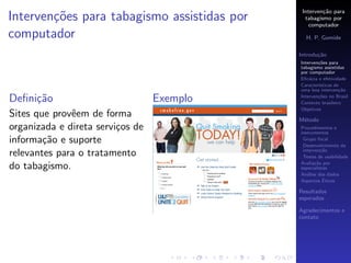 Interven¸˜o para
                                                      ca
Interven¸oes para tabagismo assistidas por
        c˜                                     tabagismo por
                                                 computador
computador                                     H. P. Gomide

                                             Introdu¸˜o
                                                    ca
                                             Interven¸˜es para
                                                     co
                                             tabagismo assistidas
                                             por computador
                                             Eﬁc´cia e efetividade
                                                 a
                                             Caracter´
                                                     ısticas de
                                             uma boa interven¸˜o
                                                               ca

Deﬁni¸˜o
     ca                           Exemplo    Interven¸˜es no Brasil
                                                     co
                                             Contexto brasileiro
                                             Objetivos
Sites que provˆem de forma
              e                              M´todo
                                              e
organizada e direta servi¸os de
                         c                   Procedimentos e
                                             instrumentos
informa¸˜o e suporte
        ca                                    Grupo focal
                                              Desenvolvimento da
                                              interven¸˜o
                                                       ca
relevantes para o tratamento                  Testes de usabilidade
                                             Avalia¸˜o por
                                                    ca
do tabagismo.                                especialistas
                                             An´lise dos dados
                                                a
                                                        ´
                                             Aspectos Eticos

                                             Resultados
                                             esperados

                                             Agradecimentos e
                                             contato
 