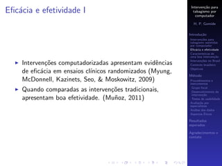 Interven¸˜o para
                                                                   ca
Eﬁc´cia e efetividade I
   a                                                        tabagismo por
                                                              computador

                                                            H. P. Gomide

                                                          Introdu¸˜o
                                                                 ca
                                                          Interven¸˜es para
                                                                  co
                                                          tabagismo assistidas
                                                          por computador
                                                          Eﬁc´cia e efetividade
                                                              a
                                                          Caracter´
                                                                  ısticas de
                                                          uma boa interven¸˜o
                                                                            ca
                                                          Interven¸˜es no Brasil
                                                                  co
    Interven¸˜es computadorizadas apresentam evidˆncias
             co                                   e       Contexto brasileiro
                                                          Objetivos
    de eﬁc´cia em ensaios cl´
           a                ınicos randomizados (Myung,
                                                          M´todo
                                                           e
    McDonnell, Kazinets, Seo, & Moskowitz, 2009)          Procedimentos e
                                                          instrumentos
                                                           Grupo focal
    Quando comparadas as interven¸˜es tradicionais,
                                  co                       Desenvolvimento da
                                                           interven¸˜o
                                                                    ca
    apresentam boa efetividade. (Mu˜oz, 2011)
                                   n                       Testes de usabilidade
                                                          Avalia¸˜o por
                                                                 ca
                                                          especialistas
                                                          An´lise dos dados
                                                             a
                                                                     ´
                                                          Aspectos Eticos

                                                          Resultados
                                                          esperados

                                                          Agradecimentos e
                                                          contato
 