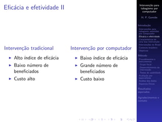 Interven¸˜o para
                                                                    ca
Eﬁc´cia e efetividade II
   a                                                         tabagismo por
                                                               computador

                                                             H. P. Gomide

                                                           Introdu¸˜o
                                                                  ca
                                                           Interven¸˜es para
                                                                   co
                                                           tabagismo assistidas
                                                           por computador
                                                           Eﬁc´cia e efetividade
                                                               a
                                                           Caracter´
                                                                   ısticas de
                                                           uma boa interven¸˜o
                                                                             ca
                                                           Interven¸˜es no Brasil
                                                                   co
Interven¸˜o tradicional
        ca                   Interven¸˜o por computador
                                     ca                    Contexto brasileiro
                                                           Objetivos

                                                           M´todo
                                                            e
    Alto ´
         ındice de eﬁc´cia
                      a          Baixo ´
                                       ındice de eﬁc´cia
                                                    a      Procedimentos e
                                                           instrumentos

    Baixo n´mero de
           u                     Grande n´mero de
                                         u                  Grupo focal
                                                            Desenvolvimento da
                                                            interven¸˜o
                                                                     ca
    beneﬁciados                  beneﬁciados                Testes de usabilidade
                                                           Avalia¸˜o por
                                                                  ca
    Custo alto                   Custo baixo               especialistas
                                                           An´lise dos dados
                                                              a
                                                                      ´
                                                           Aspectos Eticos

                                                           Resultados
                                                           esperados

                                                           Agradecimentos e
                                                           contato
 