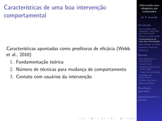 Interven¸˜o para
                                                                        ca
Caracter´
        ısticas de uma boa interven¸˜o
                                   ca                            tabagismo por
                                                                   computador
comportamental                                                   H. P. Gomide

                                                               Introdu¸˜o
                                                                      ca
                                                               Interven¸˜es para
                                                                       co
                                                               tabagismo assistidas
                                                               por computador
                                                               Eﬁc´cia e efetividade
                                                                   a
                                                               Caracter´
                                                                       ısticas de
                                                               uma boa interven¸˜o
                                                                                 ca
                                                               Interven¸˜es no Brasil
                                                                       co
                                                               Contexto brasileiro
Caracter´ ısticas apontadas como preditoras de eﬁc´cia (Webb
                                                  a            Objetivos

et al., 2010)                                                  M´todo
                                                                e
                                                               Procedimentos e
  1. Fundamenta¸˜o te´rica
               ca    o                                         instrumentos
                                                                Grupo focal
                                                                Desenvolvimento da
  2. N´mero de t´cnicas para mudan¸a de comportamento
      u         e                 c                             interven¸˜o
                                                                         ca
                                                                Testes de usabilidade
                                                               Avalia¸˜o por
                                                                      ca
  3. Contato com usu´rios da interven¸˜o
                    a                ca                        especialistas
                                                               An´lise dos dados
                                                                  a
                                                                          ´
                                                               Aspectos Eticos

                                                               Resultados
                                                               esperados

                                                               Agradecimentos e
                                                               contato
 