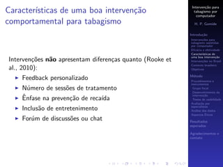 Interven¸˜o para
                                                                   ca
Caracter´
        ısticas de uma boa interven¸˜o
                                   ca                       tabagismo por
                                                              computador
comportamental para tabagismo                               H. P. Gomide

                                                          Introdu¸˜o
                                                                 ca
                                                          Interven¸˜es para
                                                                  co
                                                          tabagismo assistidas
                                                          por computador
                                                          Eﬁc´cia e efetividade
                                                              a
                                                          Caracter´
                                                                  ısticas de
                                                          uma boa interven¸˜o
                                                                            ca
Interven¸˜es n˜o apresentam diferen¸as quanto (Rooke et
         co   a                    c                      Interven¸˜es no Brasil
                                                                  co
                                                          Contexto brasileiro
al., 2010):                                               Objetivos

                                                          M´todo
                                                           e
    Feedback personalizado                                Procedimentos e
                                                          instrumentos
    N´mero de sess˜es de tratamento
      u            o                                       Grupo focal
                                                           Desenvolvimento da
    ˆ
    Enfase na preven¸˜o de reca´
                     ca        ıda
                                                           interven¸˜o
                                                                    ca
                                                           Testes de usabilidade
                                                          Avalia¸˜o por
                                                                 ca
                                                          especialistas
    Inclus˜o de entretenimento
          a                                               An´lise dos dados
                                                             a
                                                                     ´
                                                          Aspectos Eticos
    For´m de discuss˜es ou chat
       u            o                                     Resultados
                                                          esperados

                                                          Agradecimentos e
                                                          contato
 