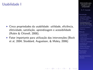 Interven¸˜o para
                                                                        ca
Usabilidade I                                                    tabagismo por
                                                                   computador

                                                                 H. P. Gomide

                                                               Introdu¸˜o
                                                                      ca
                                                               Interven¸˜es para
                                                                       co
                                                               tabagismo assistidas
                                                               por computador
                                                               Eﬁc´cia e efetividade
                                                                   a
                                                               Caracter´
                                                                       ısticas de
                                                               uma boa interven¸˜o
                                                                                 ca
                                                               Interven¸˜es no Brasil
                                                                       co
    Cinco propriedades da usabilidade: utilidade, eﬁciˆncia,
                                                       e       Contexto brasileiro
                                                               Objetivos
    efetividade, satisfa¸˜o, aprendizagem e acessibilidade
                        ca
                                                               M´todo
                                                                e
    (Rubin & Chisnell, 2008).                                  Procedimentos e
                                                               instrumentos
                                                                Grupo focal
    Fator importante para utiliza¸˜o das interven¸˜es (Bock
                                 ca              co             Desenvolvimento da
                                                                interven¸˜o
                                                                         ca
    et al, 2004; Stoddard, Augustson, & Mabry, 2006)            Testes de usabilidade
                                                               Avalia¸˜o por
                                                                      ca
                                                               especialistas
                                                               An´lise dos dados
                                                                  a
                                                                          ´
                                                               Aspectos Eticos

                                                               Resultados
                                                               esperados

                                                               Agradecimentos e
                                                               contato
 