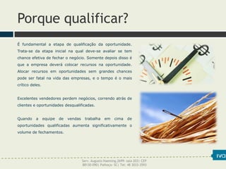 Porque qualificar?
É fundamental a etapa de qualificação da oportunidade.
Trata-se da etapa inicial na qual deve-se avaliar se tem
chance efetiva de fechar o negócio. Somente depois disso é
que a empresa deverá colocar recursos na oportunidade.
Alocar recursos em oportunidades sem grandes chances
pode ser fatal na vida das empresas, e o tempo é o mais
crítico deles.
Excelentes vendedores perdem negócios, correndo atrás de
clientes e oportunidades desqualificadas.
Quando a equipe de vendas trabalha em cima de
oportunidades qualificadas aumenta significativamente o
volume de fechamentos.
Serv. Augusto Haeming,2699- sala 203| CEP
88130-090| Palhoça- SC| Tel: 48 3033-3593
 