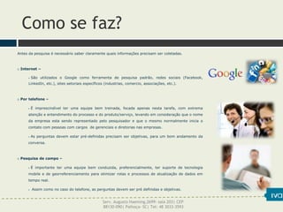 Como se faz?
Antes da pesquisa é necessário saber claramente quais informações precisam ser coletadas.
 Internet –
 São utilizados o Google como ferramenta de pesquisa padrão, redes sociais (Facebook,
LinkedIn, etc.), sites setoriais específicos (industrias, comercio, associações, etc.).
 Por telefone –
 É imprescindível ter uma equipe bem treinada, focada apenas nesta tarefa, com extrema
atenção e entendimento do processo e do produto/serviço, levando em consideração que o nome
da empresa esta sendo representado pelo pesquisador e que o mesmo normalmente inicia o
contato com pessoas com cargos de gerenciais e diretorias nas empresas.
 As perguntas devem estar pré-definidas precisam ser objetivas, para um bom andamento da
conversa.
 Pesquisa de campo –
 É importante ter uma equipe bem conduzida, preferencialmente, ter suporte de tecnologia
mobile e de georreferenciamento para otimizar rotas e processos de atualização de dados em
tempo real.
 Assim como no caso do telefone, as perguntas devem ser pré definidas e objetivas.
Serv. Augusto Haeming,2699- sala 203| CEP
88130-090| Palhoça- SC| Tel: 48 3033-3593
 