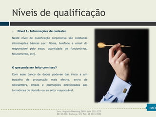 Níveis de qualificação
 Nível 1- Informações de cadastro
Neste nível de qualificação corporativa são coletadas
informações básicas (ex: Nome, telefone e email do
responsável pelo setor, quantidade de funcionários,
faturamento, etc).
O que pode ser feito com isso?
Com esse banco de dados pode-se dar inicio a um
trabalho de prospecção mais efetiva, envio de
newsletters, emails e promoções direcionadas aos
tomadores de decisão ou ao setor responsável.
Serv. Augusto Haeming,2699- sala 203| CEP
88130-090| Palhoça- SC| Tel: 48 3033-3593
 