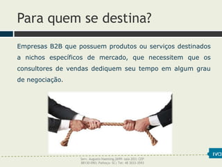 Para quem se destina?
Empresas B2B que possuem produtos ou serviços destinados
a nichos específicos de mercado, que necessitem que os
consultores de vendas dediquem seu tempo em algum grau
de negociação.
Serv. Augusto Haeming,2699- sala 203| CEP
88130-090| Palhoça- SC| Tel: 48 3033-3593
 