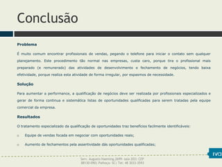 Conclusão
Problema
É muito comum encontrar profissionais de vendas, pegando o telefone para iniciar o contato sem qualquer
planejamento. Este procedimento tão normal nas empresas, custa caro, porque tira o profissional mais
preparado (e remunerado) das atividades de desenvolvimento e fechamento de negócios, tendo baixa
efetividade, porque realiza esta atividade de forma irregular, por espasmos de necessidade.
Solução
Para aumentar a performance, a qualificação de negócios deve ser realizada por profissionais especializados e
gerar de forma continua e sistemática listas de oportunidades qualificadas para serem tratadas pela equipe
comercial da empresa.
Resultados
O tratamento especializado da qualificação de oportunidades traz benefícios facilmente identificáveis:
 Equipe de vendas focada em negociar com oportunidades reais;
 Aumento de fechamentos pela assertividade dás oportunidades qualificadas;
Serv. Augusto Haeming,2699- sala 203| CEP
88130-090| Palhoça- SC| Tel: 48 3033-3593
 