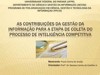 UNIVERSIDADE FEDERAL DO PARANÁ (UFPR)
DEPARTAMENTO DE CIÊNCIA E GESTÃO DA INFORMAÇÃO (DECIGI)
PROGRAMA DE PÓS-GRADUAÇÃO EM CIÊNCIA, GESTÃO E TECNOLOGIA DA
INFORMAÇÃO (PPCGI)
Mestranda: Paula Carina de Araújo
Orientador: Profº. Dr. Newton Corrêa de Castilho Jr.
AS CONTRIBUIÇÕES DA GESTÃO DA
INFORMAÇÃO PARA A ETAPA DE COLETA DO
PROCESSO DE INTELIGÊNCIA COMPETITIVA
 