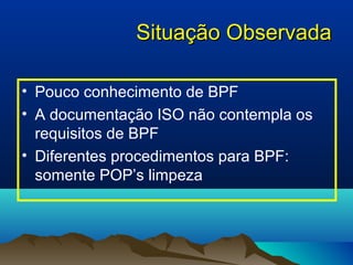 SSiittuuaaççããoo OObbsseerrvvaaddaa 
• Pouco conhecimento de BPF 
• A documentação ISO não contempla os 
requisitos de BPF 
• Diferentes procedimentos para BPF: 
somente POP’s limpeza 
 