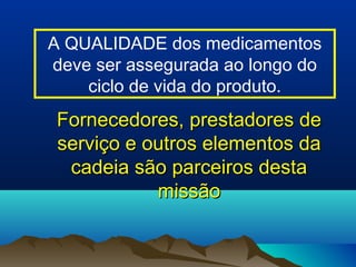 A QUALIDADE dos medicamentos 
deve ser assegurada ao longo do 
ciclo de vida do produto. 
Fornecedores, pprreessttaaddoorreess ddee 
sseerrvviiççoo ee oouuttrrooss eelleemmeennttooss ddaa 
ccaaddeeiiaa ssããoo ppaarrcceeiirrooss ddeessttaa 
mmiissssããoo 
 