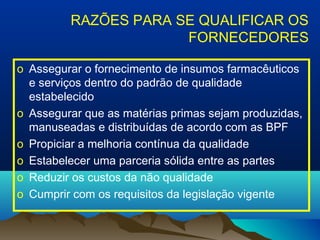 RAZÕES PARA SE QUALIFICAR OS 
FORNECEDORES 
o Assegurar o fornecimento de insumos farmacêuticos 
e serviços dentro do padrão de qualidade 
estabelecido 
o Assegurar que as matérias primas sejam produzidas, 
manuseadas e distribuídas de acordo com as BPF 
o Propiciar a melhoria contínua da qualidade 
o Estabelecer uma parceria sólida entre as partes 
o Reduzir os custos da não qualidade 
o Cumprir com os requisitos da legislação vigente 
 