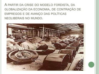 A PARTIR DA CRISE DO MODELO FORDISTA, DA
GLOBALIZAÇÃO DA ECONOMIA, DE CONTRAÇÃO DE
EMPREGOS E DE AVANÇO DAS POLÍTICAS
NEOLIBERAIS NO MUNDO.
 