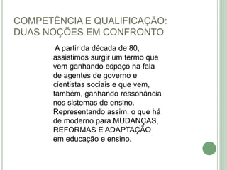 COMPETÊNCIA E QUALIFICAÇÃO:
DUAS NOÇÕES EM CONFRONTO
A partir da década de 80,
assistimos surgir um termo que
vem ganhando espaço na fala
de agentes de governo e
cientistas sociais e que vem,
também, ganhando ressonância
nos sistemas de ensino.
Representando assim, o que há
de moderno para MUDANÇAS,
REFORMAS E ADAPTAÇÃO
em educação e ensino.
 