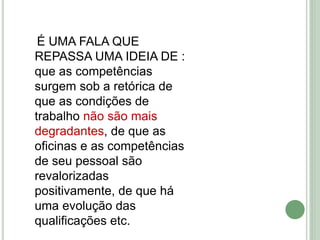 É UMA FALA QUE
REPASSA UMA IDEIA DE :
que as competências
surgem sob a retórica de
que as condições de
trabalho não são mais
degradantes, de que as
oficinas e as competências
de seu pessoal são
revalorizadas
positivamente, de que há
uma evolução das
qualificações etc.
 