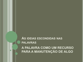 AS IDEIAS ESCONDIDAS NAS
PALAVRAS
A PALAVRA COMO UM RECURSO
PARA A MANUTENÇÃO DE ALGO
 