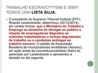TRABALHO ESCRAVO???SIM E SIM!!!
TEMOS UMA LISTA SUJA.
 O presidente do Supremo Tribunal Federal (STF),
Ricardo Lewandowski, determinou (22/12/2014),
em caráter liminar, que o Ministério do Trabalho e
Emprego se abstenha de divulgar ao público a
relação de empregadores flagrados ao
submeter trabalhadores a formas degradantes
de trabalho ou a condições análogas ao
trabalho escravo. O pedido da Associação
Brasileira de Incorporadoras Imobiliárias (Abrainc),
em ação direta de inconstitucionalidade (Adin) foi
apreciado por Lewandowski e apresentou a
decisão no dia seguinte.
 